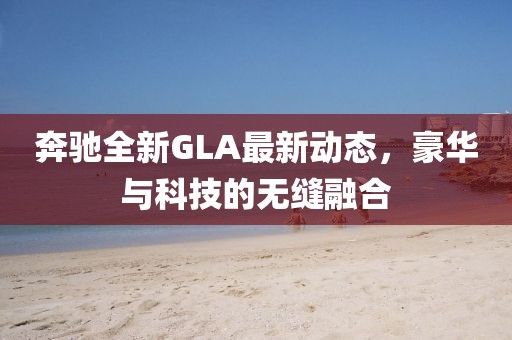 奔驰全新GLA最新动态，豪华与科技的无缝融合