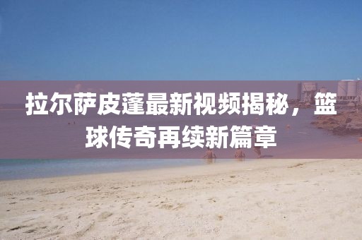 拉尔萨皮蓬最新视频揭秘，篮球传奇再续新篇章