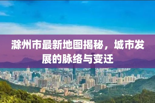 滁州市最新地图揭秘，城市发展的脉络与变迁