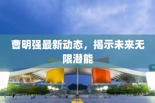 曹明强最新动态，揭示未来无限潜能