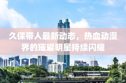 久保带人最新动态，热血动漫界的璀璨明星持续闪耀