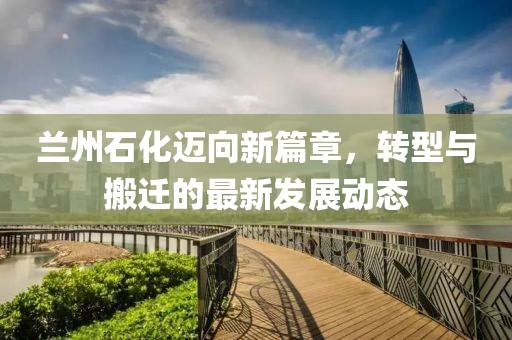 兰州石化迈向新篇章，转型与搬迁的最新发展动态