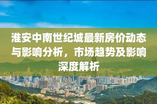 淮安中南世纪城最新房价动态与影响分析，市场趋势及影响深度解析