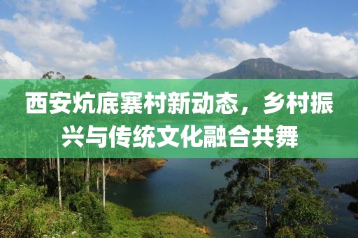 西安炕底寨村新动态，乡村振兴与传统文化融合共舞