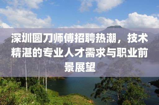 深圳圆刀师傅招聘热潮，技术精湛的专业人才需求与职业前景展望