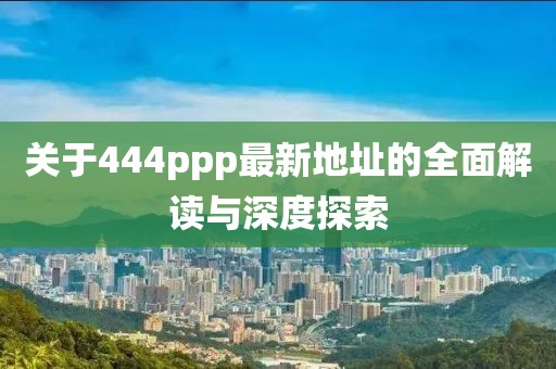 关于444ppp最新地址的全面解读与深度探索