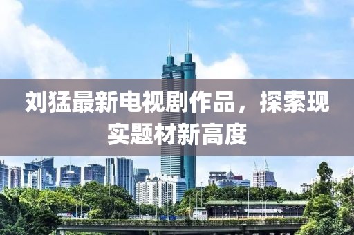 刘猛最新电视剧作品，探索现实题材新高度