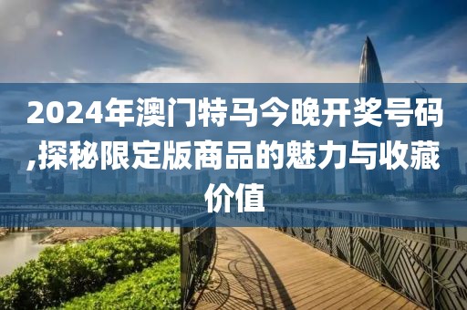 2024年澳门特马今晚开奖号码,探秘限定版商品的魅力与收藏价值