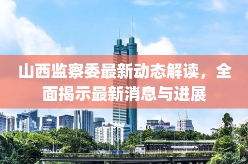 山西监察委最新动态解读，全面揭示最新消息与进展