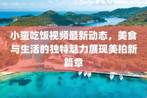 小蛮吃饭视频最新动态，美食与生活的独特魅力展现美拍新篇章