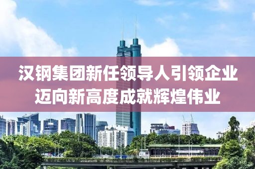 汉钢集团新任领导人引领企业迈向新高度成就辉煌伟业