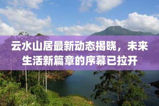 云水山居最新动态揭晓，未来生活新篇章的序幕已拉开