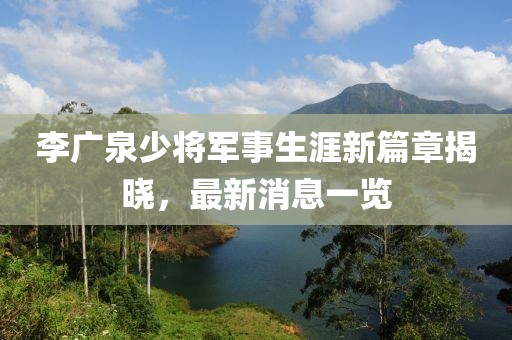 李广泉少将军事生涯新篇章揭晓，最新消息一览