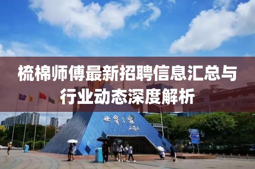 梳棉师傅最新招聘信息汇总与行业动态深度解析