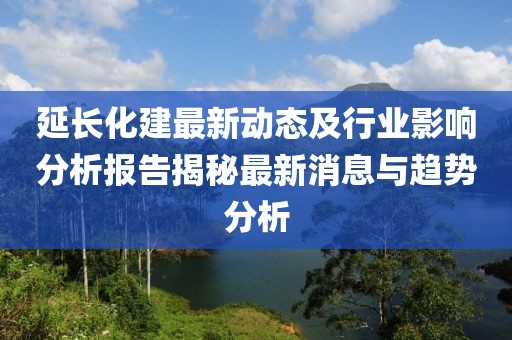 延长化建最新动态及行业影响分析报告揭秘最新消息与趋势分析