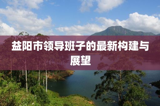 益阳市领导班子的最新构建与展望