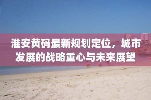 淮安黄码最新规划定位，城市发展的战略重心与未来展望