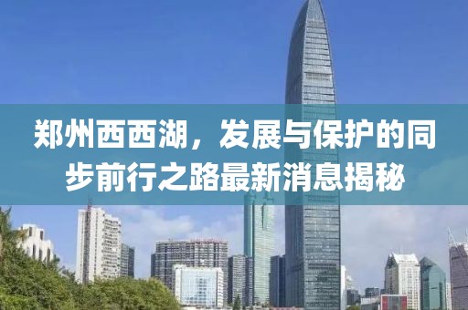 郑州西西湖，发展与保护的同步前行之路最新消息揭秘
