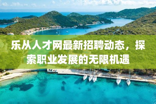 乐从人才网最新招聘动态，探索职业发展的无限机遇