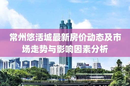 常州悠活城最新房价动态及市场走势与影响因素分析