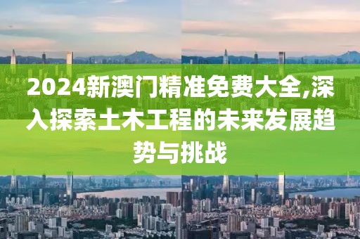 2024新澳门精准免费大全,深入探索土木工程的未来发展趋势与挑战