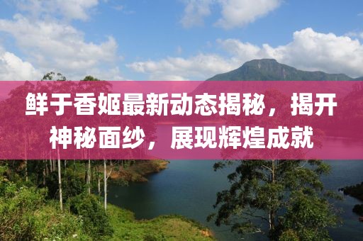 鲜于香姬最新动态揭秘，揭开神秘面纱，展现辉煌成就