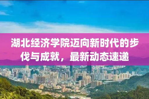 湖北经济学院迈向新时代的步伐与成就，最新动态速递