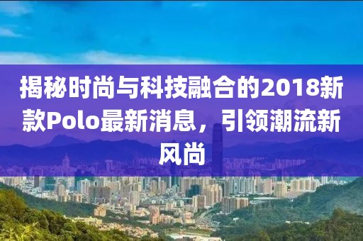 揭秘时尚与科技融合的2018新款Polo最新消息，引领潮流新风尚