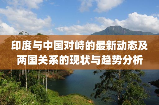 印度与中国对峙的最新动态及两国关系的现状与趋势分析
