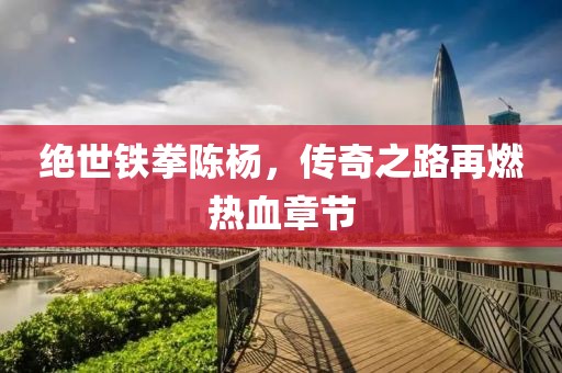 绝世铁拳陈杨，传奇之路再燃热血章节