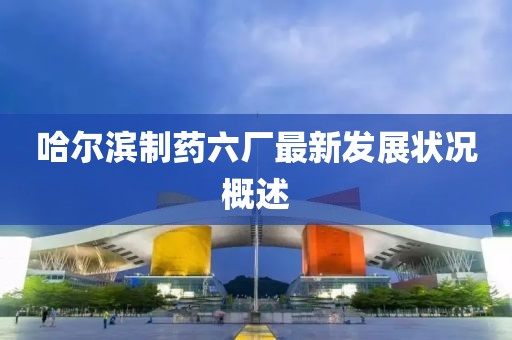 哈尔滨制药六厂最新发展状况概述