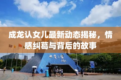 成龙认女儿最新动态揭秘，情感纠葛与背后的故事