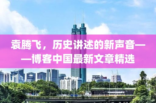 袁腾飞，历史讲述的新声音——博客中国最新文章精选