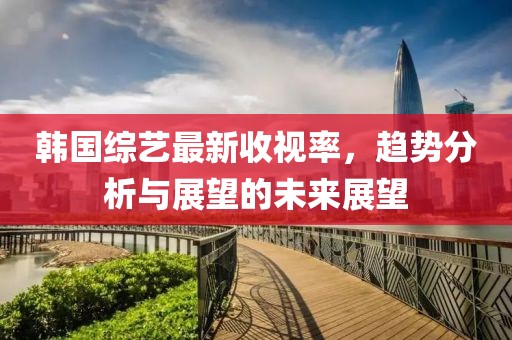 韩国综艺最新收视率，趋势分析与展望的未来展望