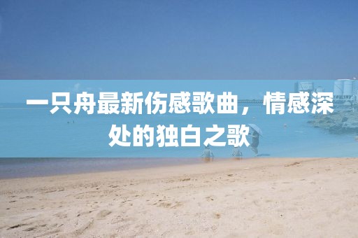 一只舟最新伤感歌曲，情感深处的独白之歌