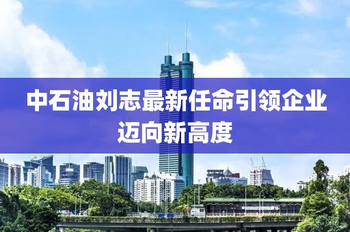 中石油刘志最新任命引领企业迈向新高度