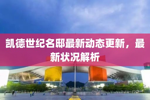 凯德世纪名邸最新动态更新，最新状况解析