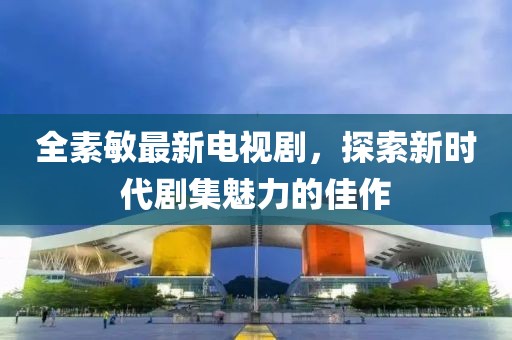 全素敏最新电视剧，探索新时代剧集魅力的佳作
