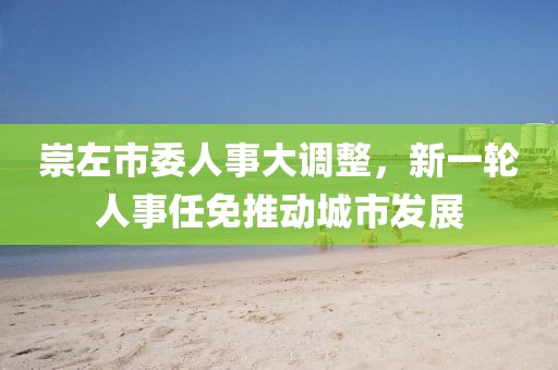 崇左市委人事大调整，新一轮人事任免推动城市发展
