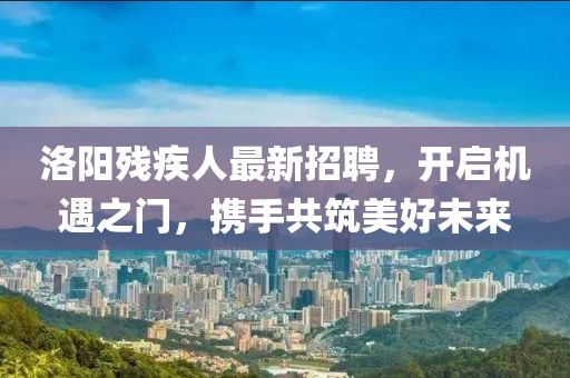 洛阳残疾人最新招聘，开启机遇之门，携手共筑美好未来