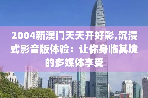 2004新澳门天天开好彩,沉浸式影音版体验：让你身临其境的多媒体享受