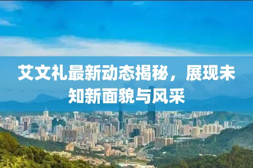 艾文礼最新动态揭秘，展现未知新面貌与风采