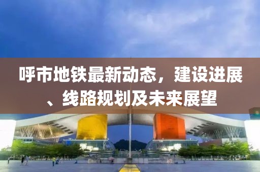 呼市地铁最新动态，建设进展、线路规划及未来展望