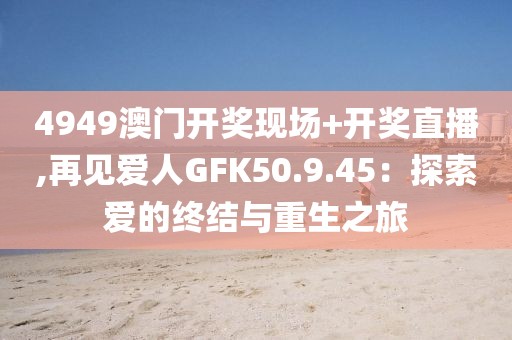 4949澳门开奖现场+开奖直播,再见爱人GFK50.9.45：探索爱的终结与重生之旅