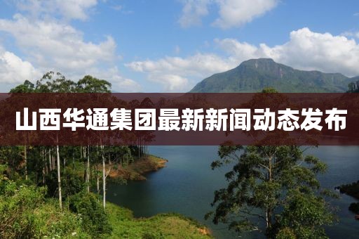 山西华通集团最新新闻动态发布