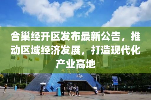 合巢经开区发布最新公告，推动区域经济发展，打造现代化产业高地