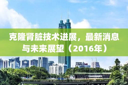 克隆肾脏技术进展，最新消息与未来展望（2016年）