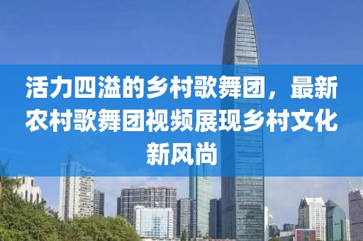 活力四溢的乡村歌舞团，最新农村歌舞团视频展现乡村文化新风尚