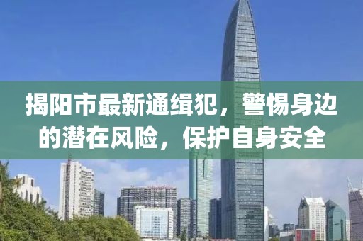 揭阳市最新通缉犯，警惕身边的潜在风险，保护自身安全