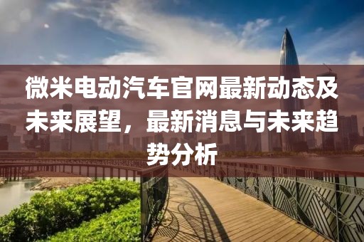 微米电动汽车官网最新动态及未来展望，最新消息与未来趋势分析